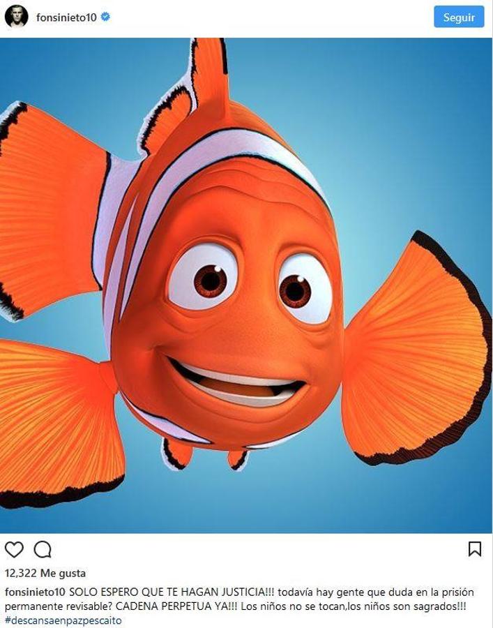 Fonsi Nieto. El DJ recordó al pequeño Gabriel a través de su perfil de Instagram en el que publicó una imagen del pez más famoso de la televisión, «Nemo», junto a un emotivo texto: «Solo espero que te hagan justicia! Todavía hay gente que duda de la prisión permanente revisable? cadena perpetua ya! Los niños no se tocan, los niños son sagrados»